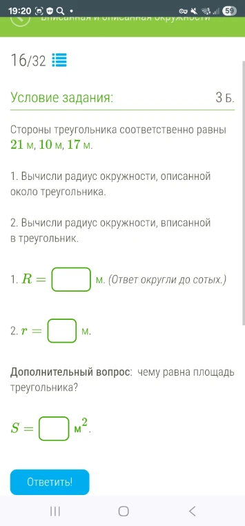 Стороны треугольника соответственно равны 21 м, 10 м, 17 м. 1. Вычисли радиус окружности, описанной около треугольника. 2. Вычисли радиус окружности, вписанной в треугольник. Дополнительный вопрос: чему равна площадь треугольника?