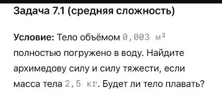 Задача 7.1 (средняя сложность). Условие: Тело объёмом 0,003 м^3 полностью погружено в воду. Найдите архимедову силу и силу тяжести, если масса тела 2,5 кг. Будет ли тело плавать?