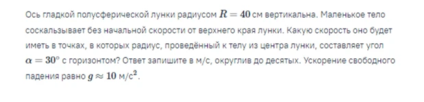 Ось гладкой полусферической лунки радиусом R = 40 см вертикальна. Маленькое тело соскальзывает без начальной скорости от верхнего края лунки. Какую скорость оно будет иметь в точках, в которых радиус, проведённый к телу из центра лунки, составляет угол α = 30° с горизонтом?