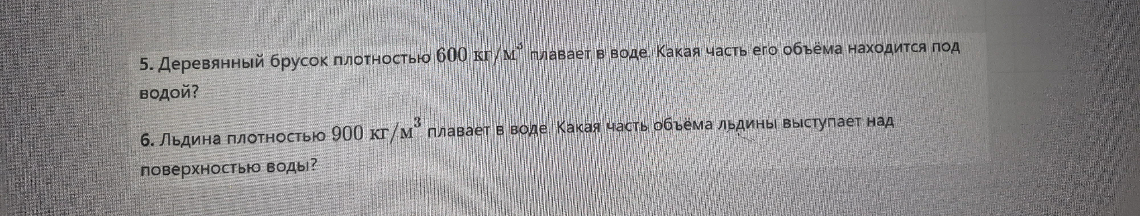 5. Деревянный брусок плотностью 600 кг/м³ плавает в воде. Какая часть его объёма находится под водой? 6. Льдина плотностью 900 кг/м³ плавает в воде. Какая часть объёма льдины выступает над поверхностью воды?