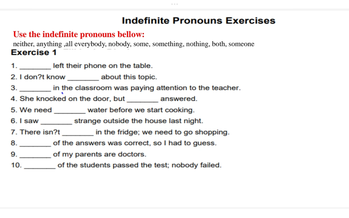 Indefinite Pronouns Exercises
Use the indefinite pronouns bellow:
neither, anything ,all everybody, nobody, some, something, nothing, both, someone
Exercise 1
1. ________ left their phone on the table.