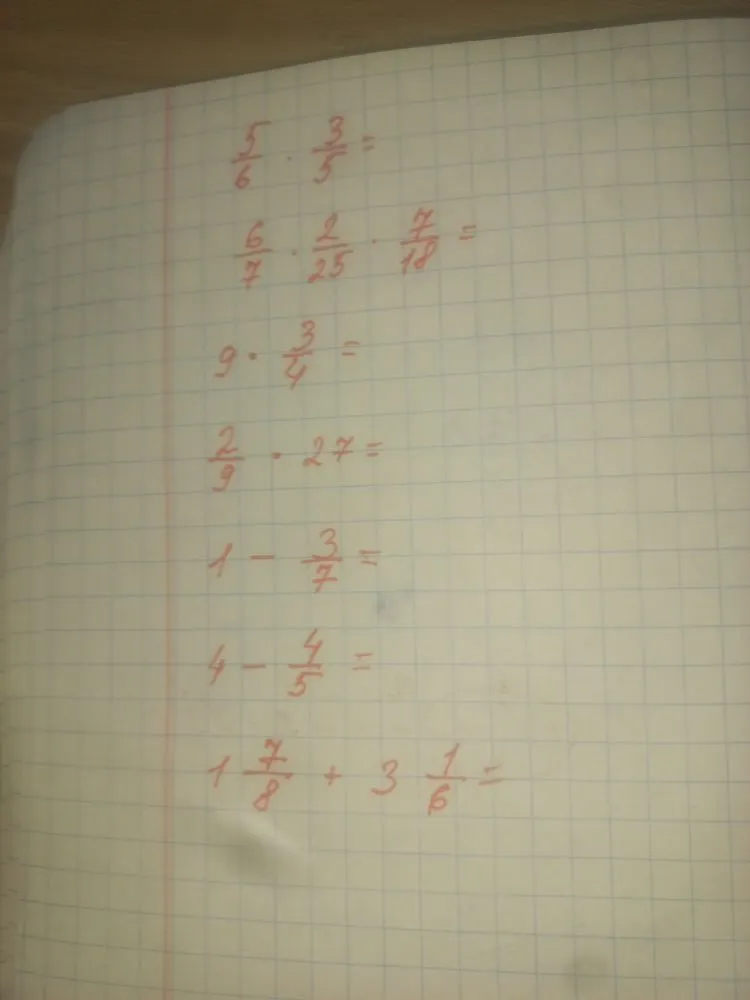 5/6 * 3/5 = , 6/7 * 2/25 * 7/18 = , 9 * 3/4 = , 2/9 * 27 = , 1 - 3/7 = , 4 - 4/5 = , 1 7/8 + 3 1/6 =