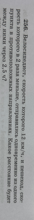 256. Велосипедист, скорость которого 12 км/ч, и пешеход, скорость которого в 2 раза меньше, отправились одновременно из одного пункта в противоположных направлениях. Какое расстояние будет между ними через 2,5 ч?