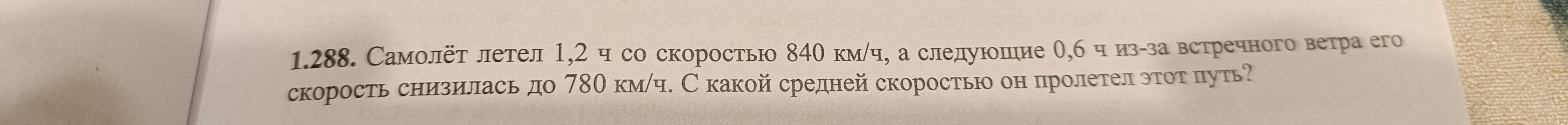 1.288. Самолет летел 1,2 ч со скоростью 840 км/ч, а следующие 0,6 ч из-за встречного ветра его скорость снизилась до 780 км/ч. С какой средней скоростью он пролетел этот путь?