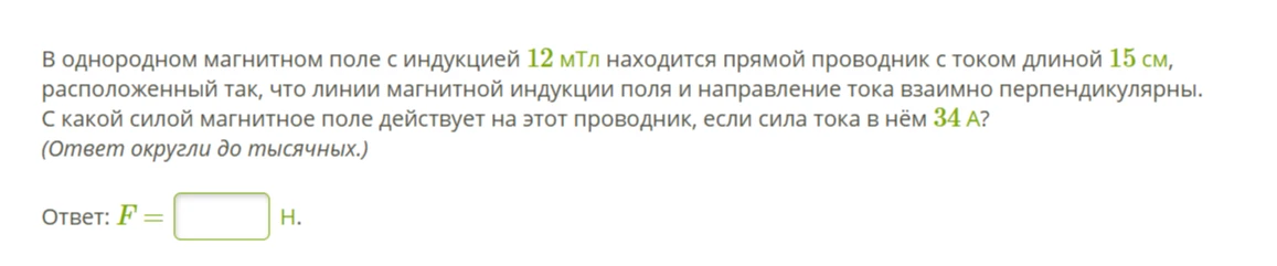 В однородном магнитном поле с индукцией 12 мТл находится прямой проводник с током длиной 15 см, расположенный так, что линии магнитной индукции поля и направление тока взаимно перпендикулярны. С какой силой магнитное поле действует на этот проводник, если сила тока в нём 34 А? (Ответ округли до тысячных.)
