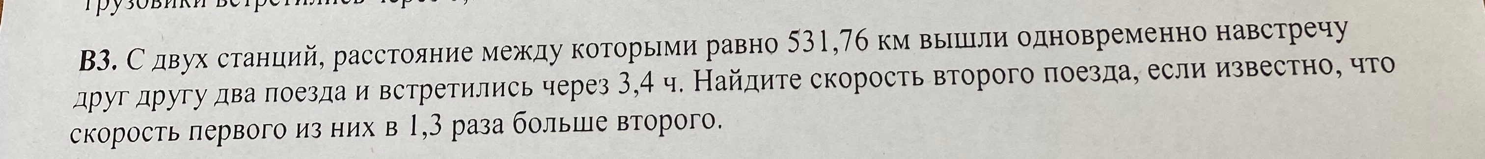 В3. С двух станций, расстояние между которыми равно 531,76 км вышли одновременно навстречу друг другу два поезда и встретились через 3,4 ч. Найдите скорость второго поезда, если известно, что скорость первого из них в 1,3 раза больше второго.