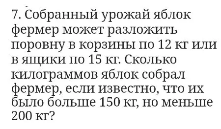 7. Собранный урожай яблок фермер может разложить поровну в корзины по 12 кг или в ящики по 15 кг. Сколько килограммов яблок собрал фермер, если известно, что их было больше 150 кг, но меньше 200 кг?