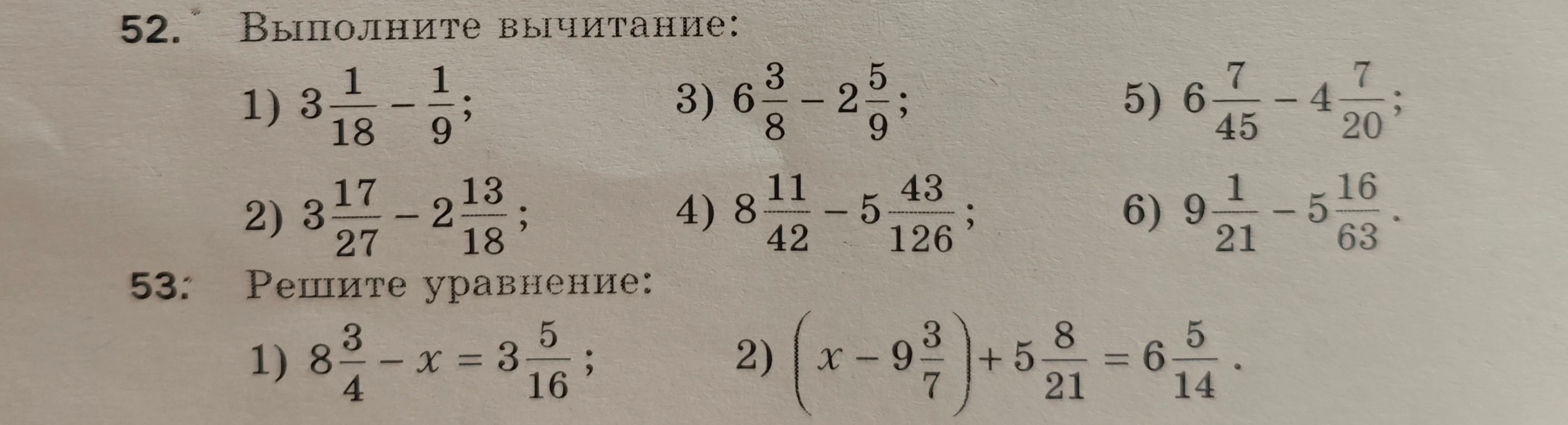 52. Выполните вычитание: 1) 3 1/18 - 1/9; 3) 6 3/8 - 2 5/9; 5) 6 7/45 - 4 7/20; 2) 3 17/27 - 2 13/18; 4) 8 11/42 - 5 43/126; 6) 9 1/21 - 5 16/63. 53. Решите уравнение: 1) 8 3/4 - x = 3 5/16; 2) (x - 9 3/7) + 5 8/21 = 6 5/14.