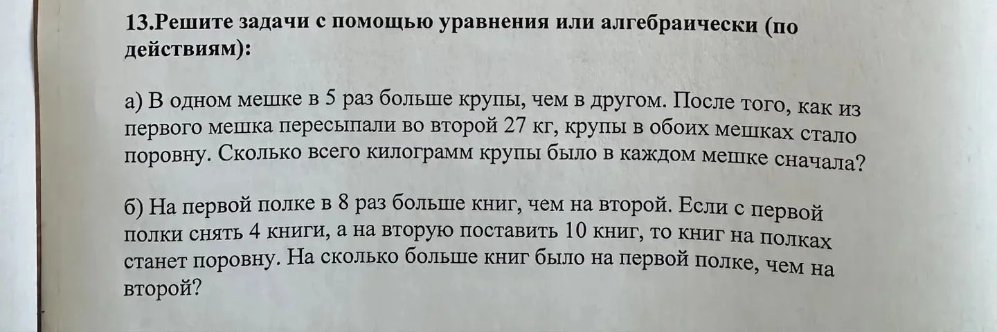 13.Решите задачи с помощью уравнения или алгебраически (по действиям): а) В одном мешке в 5 раз больше крупы, чем в другом. После того, как из первого мешка пересыпали во второй 27 кг, крупы в обоих мешках стало поровну. Сколько всего килограмм крупы было в каждом мешке сначала?