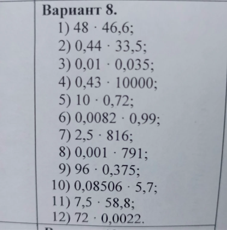 Вариант 8. 1) 48 * 46,6; 2) 0,44 * 33,5; 3) 0,01 * 0,035; 4) 0,43 * 10000; 5) 10 * 0,72; 6) 0,0082 * 0,99; 7) 2,5 * 816; 8) 0,001 * 791; 9) 96 * 0,375; 10) 0,08506 * 5,7; 11) 7,5 * 58,8; 12) 72 * 0,0022.