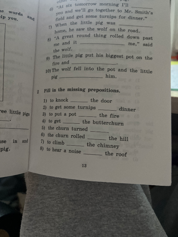 Fill in the missing prepositions. 1) to knock ____ the door 2) to get some turnips ____ dinner 3) to put a pot ____ the fire 4) to get ____ the butterchurn 5) the churn turned ____ 6) the churn rolled ____ the hill 7) to climb ____ the chimney 8) to hear a noise ____ the roof