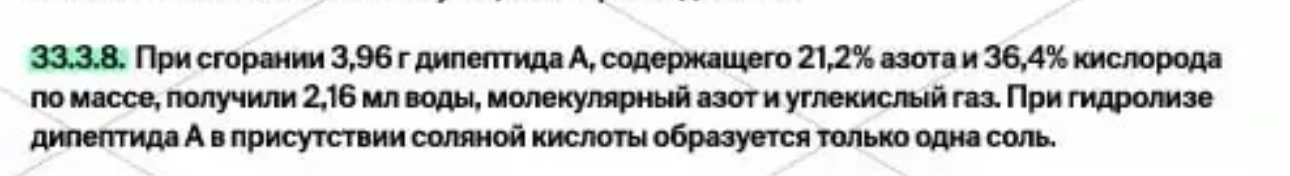 При сгорании 3,96 г дипептида А, содержащего 21,2% азота и 36,4% кислорода по массе, получили 2,16 мл воды, молекулярный азот и углекислый газ. При гидролизе дипептида А в присутствии соляной кислоты образуется только одна соль.