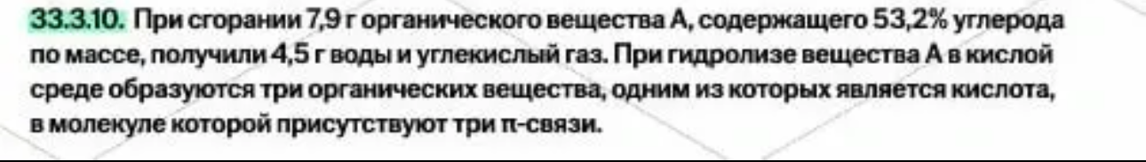 33.3.10. При сгорании 7,9 г органического вещества А, содержащего 53,2% углерода по массе, получили 4,5 г воды и углекислый газ. При гидролизе вещества А в кислой среде образуются три органических вещества, одним из которых является кислота, в молекуле которой присутствуют три π-связи.