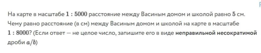 На карте в масштабе 1 : 5000 расстояние между Васиным домом и школой равно 5 см. Чему равно расстояние (в см) между Васиным домом и школой на карте в масштабе 1 : 8000? (Если ответ — не целое число, запишите его в виде неправильной несократимой дроби a/b)