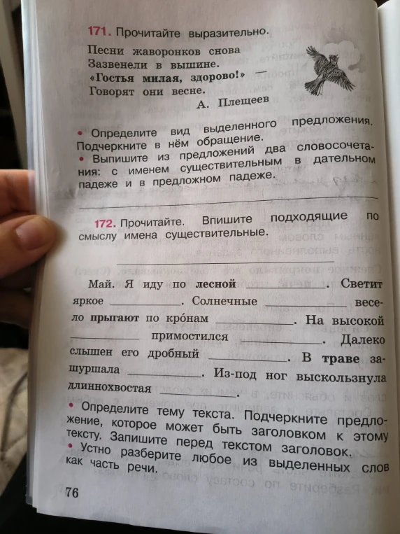 171. Прочитайте выразительно. Песни жаворонков снова Зазвенели в вышине. «Гостья милая, здорово!» — Говорят они весне. А. Плещеев • Определите вид выделенного предложения. Подчеркните в нём обращение. • Выпишите из предложений два словосочетания: с именем существительным в дательном падеже и в предложном падеже.