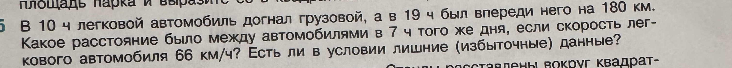 В 10 ч легковой автомобиль догнал грузовой, а в 19 ч был впереди него на 180 км. Какое расстояние было между автомобилями в 7 ч того же дня, если скорость легкового автомобиля 66 км/ч? Есть ли в условии лишние (избыточные) данные?