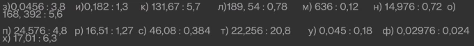 з)0,0456 : 3,8 и)0,182 : 1,3 к) 131,67 : 5,7 л)189,54 : 0,78 м) 636 : 0,12 н) 14,976 : 0,72 о) 168, 392 : 5,6 п) 24,576 : 4,8 р) 16,51 : 1,27 с) 46,08 : 0,384 т) 22,256 : 20,8 у) 0,045 : 0,18 ф) 0,02976 : 0,024 х) 17,01 : 6,3