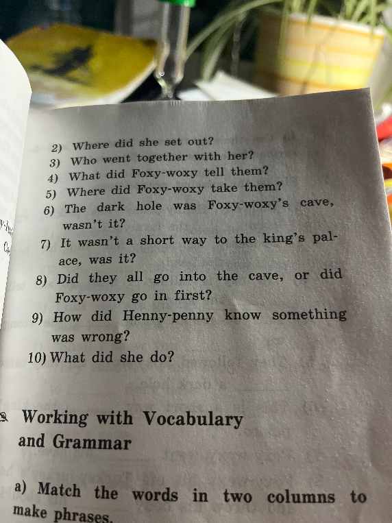 2) Where did she set out? 3) Who went together with her? 4) What did Foxy-woxy tell them? 5) Where did Foxy-woxy take them? 6) The dark hole was Foxy-woxy's cave, wasn't it? 7) It wasn't a short way to the king's palace, was it? 8) Did they all go into the cave, or did Foxy-woxy go in first? 9) How did Henny-penny know something was wrong? 10) What did she do?