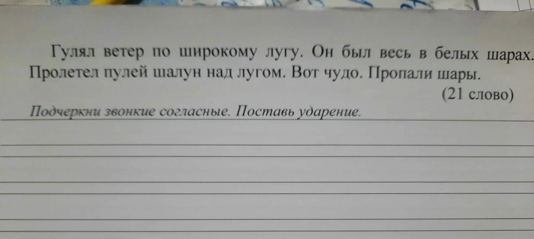 Гулял ветер по широкому лугу. Он был весь в белых шарах. Пролетел пулей шалун над лугом. Вот чудо. Пропали шары. (21 слово)
Подчеркни звонкие согласные. Поставь ударение.