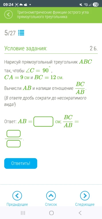 Нарисуй прямоугольный треугольник ABC так, чтобы ∠C = 90°, CA = 9 см и BC = 12 см. Вычисли AB и напиши отношение BC/AB.