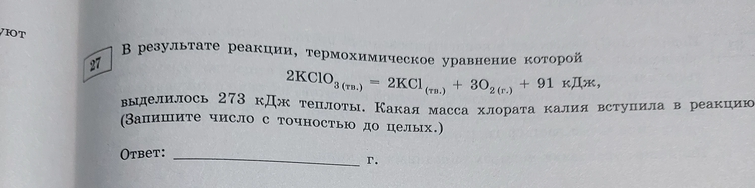В результате реакции, термохимическое уравнение которой 2KClO3 (тв.) = 2KCl (тв.) + 3O2 (г.) + 91 кДж, выделилось 273 кДж теплоты. Какая масса хлората калия вступила в реакцию (Запишите число с точностью до целых.)