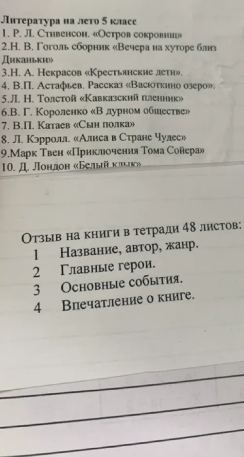 Литература на лето 5 класс 1. Р. Л. Стивенсон. «Остров сокровищ» 2.Н. В. Гоголь сборник «Вечера на хуторе близ Диканьки» 3.Н. А. Некрасов «Крестьянские дети». 4. В.П. Астафьев. Рассказ «Васюткино озеро». 5.Л. Н. Толстой «Кавказский пленник» 6.В. Г. Короленко «В дурном обществе» 7. В.П. Катаев «Сын полка» 8. Л. Кэрролл. «Алиса в Стране Чудес» 9.Марк Твен «Приключения Тома Сойера» 10. Д. Лондон «Белый клык» Отзыв на книги в тетради 48 листов: 1 Название, автор, жанр. 2 Главные герои. 3 Основные события. 4 Впечатление о книге.