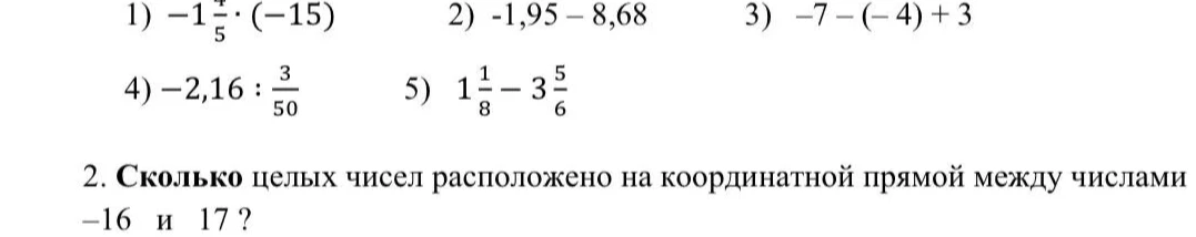1) -1 4/5 * (-15) 2) -1,95 - 8,68 3) -7 - (-4) + 3 4) -2,16 : 3/50 5) 1 1/8 - 3 5/6 2. Сколько целых чисел расположено на координатной прямой между числами -16 и 17 ?