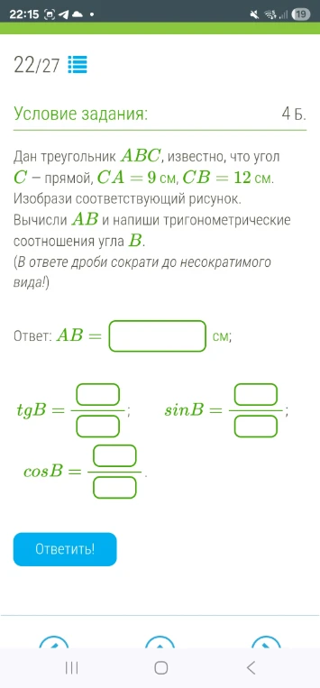 Дан треугольник ABC, известно, что угол C – прямой, CA = 9 см, CB = 12 см. Изобрази соответствующий рисунок. Вычисли AB и напиши тригонометрические соотношения угла B.