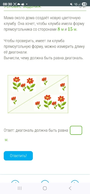 Мама около дома создаёт новую цветочную клумбу. Она хочет, чтобы клумба имела форму прямоугольника со сторонами 8 м и 15 м. Чтобы проверить, имеет ли клумба прямоугольную форму, можно измерить длину её диагонали. Вычисли, чему должна быть равна диагональ.
