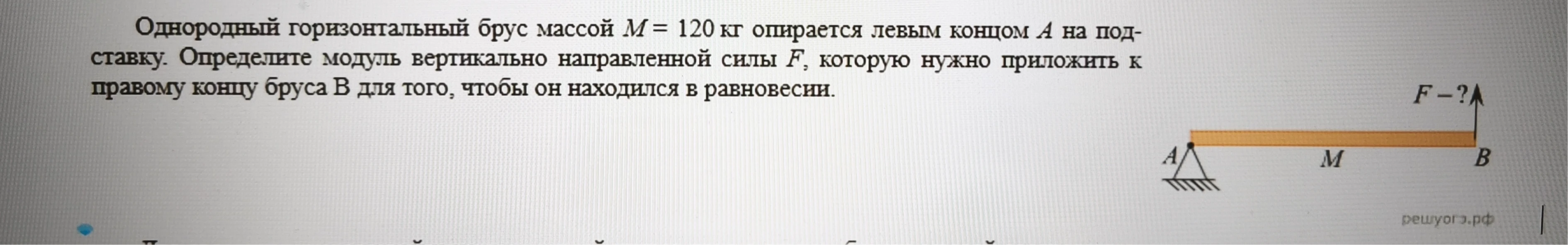 Однородный горизонтальный брус массой M = 120 кг опирается левым концом А на подставку. Определите модуль вертикально направленной силы F, которую нужно приложить к правому концу бруса В для того, чтобы он находился в равновесии.