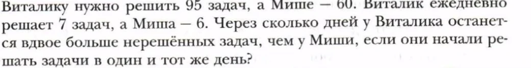 Виталику нужно решить 95 задач, а Мише — 60. Виталик ежедневно решает 7 задач, а Миша — 6. Через сколько дней у Виталика останется вдвое больше нерешённых задач, чем у Миши, если они начали решать задачи в один и тот же день?