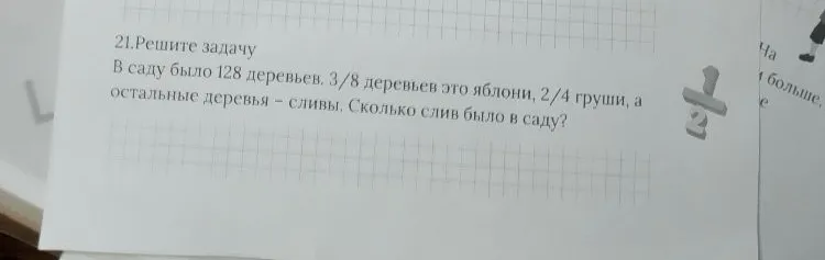 21.Решите задачу. В саду было 128 деревьев. 3/8 деревьев это яблони, 2/4 груши, а остальные деревья - сливы. Сколько слив было в саду?