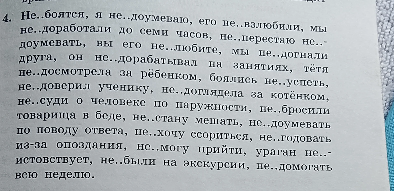 Не..боятся, я не..доумеваю, его не..взлюбили, мы не..доработали до семи часов, не..перестаю не..доумевать, вы его не..любите, мы не..догнали друга, он не..дорабатывал на занятиях, тётя не..досмотрела за рёбенком, боялись не..успеть, не..доверил ученику, не..доглядела за котёнком, не..суди о человеке по наружности, не..бросили товарища в беде, не..стану мешать, не..доумевать по поводу ответа, не..хочу ссориться, не..годовать из-за опоздания, не..могу прийти, ураган не..истовствует, не..были на экскурсии, не..домогаться всю неделю.