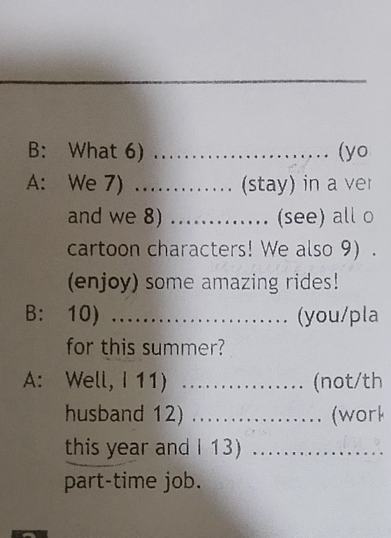 B: What 6) .................... (yo A: We 7) ............. (stay) in a ver and we 8) ............. (see) all o cartoon characters! We also 9) . (enjoy) some amazing rides! B: 10) .................... (you/pla for this summer? A: Well, I 11) ................. (not/th husband 12) ................. (work this year and I 13) ................. part-time job.