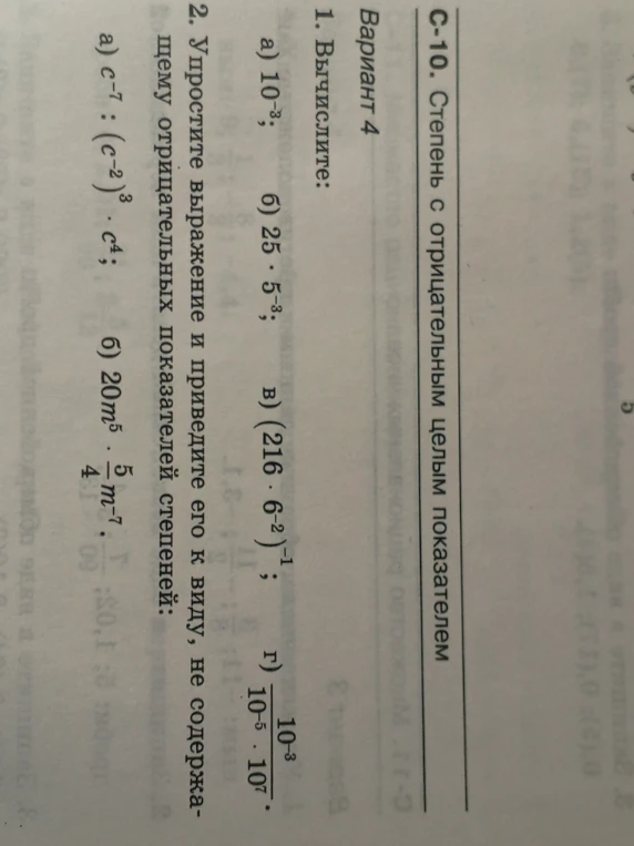 1. Вычислите: а) 10^-3; б) 25 · 5^-3; в) (216 · 6^-2)^-1; г) 10^-3 / (10^-5 · 10^7). 2. Упростите выражение и приведите его к виду, не содержащему отрицательных показателей степеней: а) c^-7 : (c^-2)^3 · c^4; б) 20m^5 · 5/4 m^-7.