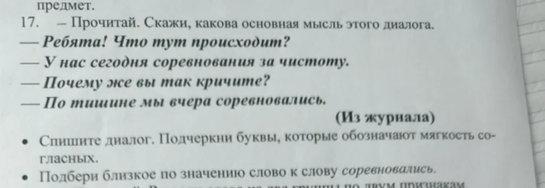 17. — Прочитай. Скажи, какова основная мысль этого диалога. — Ребята! Что тут происходит? — У нас сегодня соревнования за чистоту. — Почему же вы так кричите? — По тишине мы вчера соревновались.