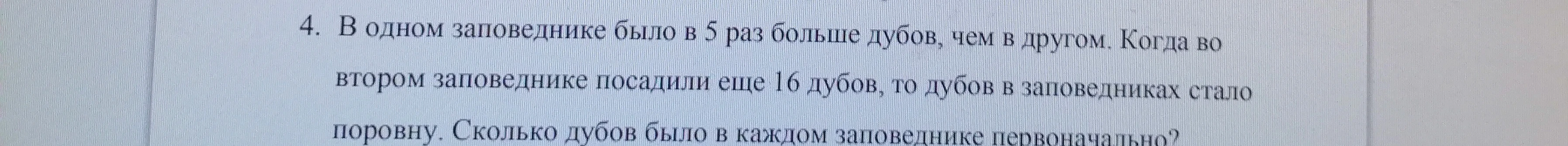 4. В одном заповеднике было в 5 раз больше дубов, чем в другом. Когда во втором заповеднике посадили еще 16 дубов, то дубов в заповедниках стало поровну. Сколько дубов было в каждом заповеднике первоначально?