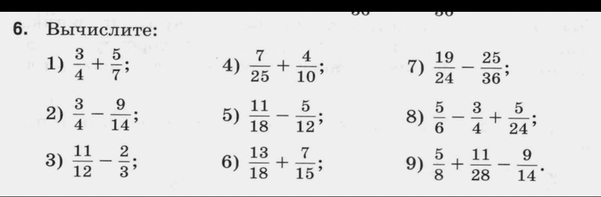 6. Вычислите: 1) 3/4 + 5/7; 2) 3/4 - 9/14; 3) 11/12 - 2/3; 4) 7/25 + 4/10; 5) 11/18 - 5/12; 6) 13/18 + 7/15; 7) 19/24 - 25/36; 8) 5/6 - 3/4 + 5/24; 9) 5/8 + 11/28 - 9/14.
