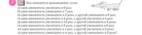 104 Как изменится произведение, если: а) один множитель увеличить в 9 раз; б) один множитель уменьшить в 7 раз; в) один множитель уменьшить в 2 раза, а другой уменьшить в 8 раз; г) один множитель увеличить в 4 раза, а другой увеличить в 5 раз; д) один множитель увеличить в 12 раз, а другой уменьшить в 4 раза; е) один множитель увеличить в 3 раза, а другой уменьшить в 6 раз; ж) один множитель увеличить в n раз, а другой увеличить в 2 раза; з) один множитель уменьшить в m раз, а другой уменьшить в 3 раза?