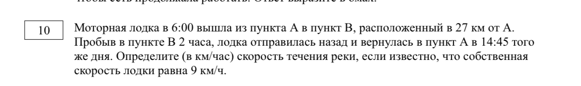 Моторная лодка в 6:00 вышла из пункта А в пункт В, расположенный в 27 км от А. Пробыв в пункте В 2 часа, лодка отправилась назад и вернулась в пункт А в 14:45 того же дня. Определите (в км/час) скорость течения реки, если известно, что собственная скорость лодки равна 9 км/ч.