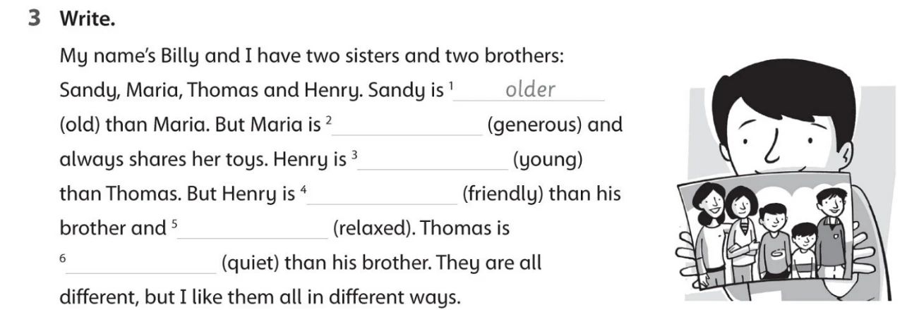 My name's Billy and I have two sisters and two brothers: Sandy, Maria, Thomas and Henry. Sandy is 1 (old) than Maria. But Maria is 2 (generous) and always shares her toys. Henry is 3 (young) than Thomas. But Henry is 4 (friendly) than his brother and 5 (relaxed). Thomas is 6 (quiet) than his brother. They are all different, but I like them all in different ways.