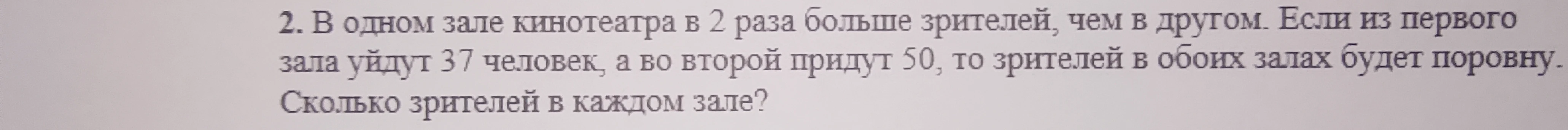 2. В одном зале кинотеатра в 2 раза больше зрителей, чем в другом. Если из первого зала уйдут 37 человек, а во второй придут 50, то зрителей в обоих залах будет поровну. Сколько зрителей в каждом зале?