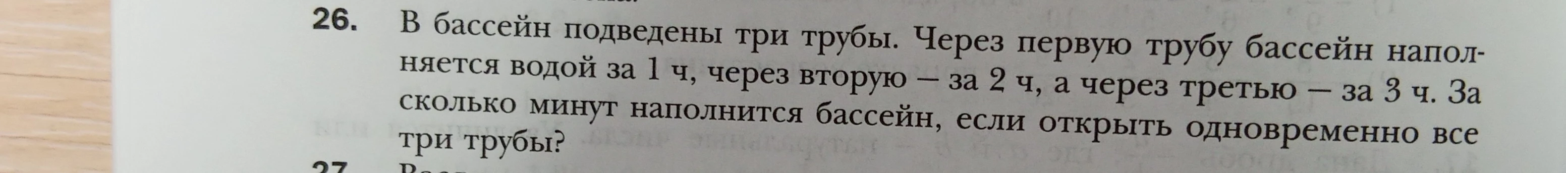 26. В бассейн подведены три трубы. Через первую трубу бассейн наполняется водой за 1 ч, через вторую – за 2 ч, а через третью – за 3 ч. За сколько минут наполнится бассейн, если открыть одновременно все три трубы?