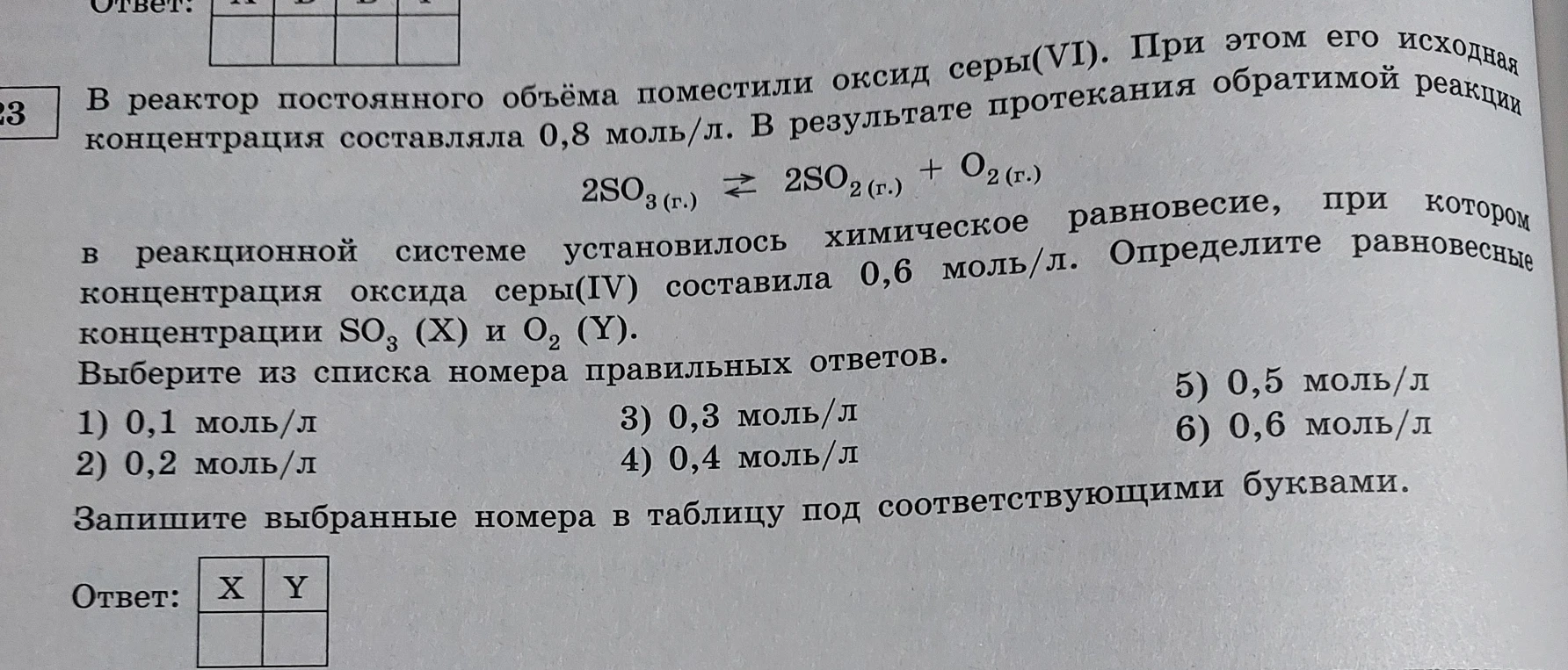 В реактор постоянного объёма поместили оксид серы(VI). При этом его исходная концентрация составляла 0,8 моль/л. В результате протекания обратимой реакции 2SO3(г.) ⇌ 2SO2(г.) + O2(г.) в реакционной системе установилось химическое равновесие, при котором концентрация оксида серы(IV) составила 0,6 моль/л. Определите равновесные концентрации SO3 (X) и O2 (Y).