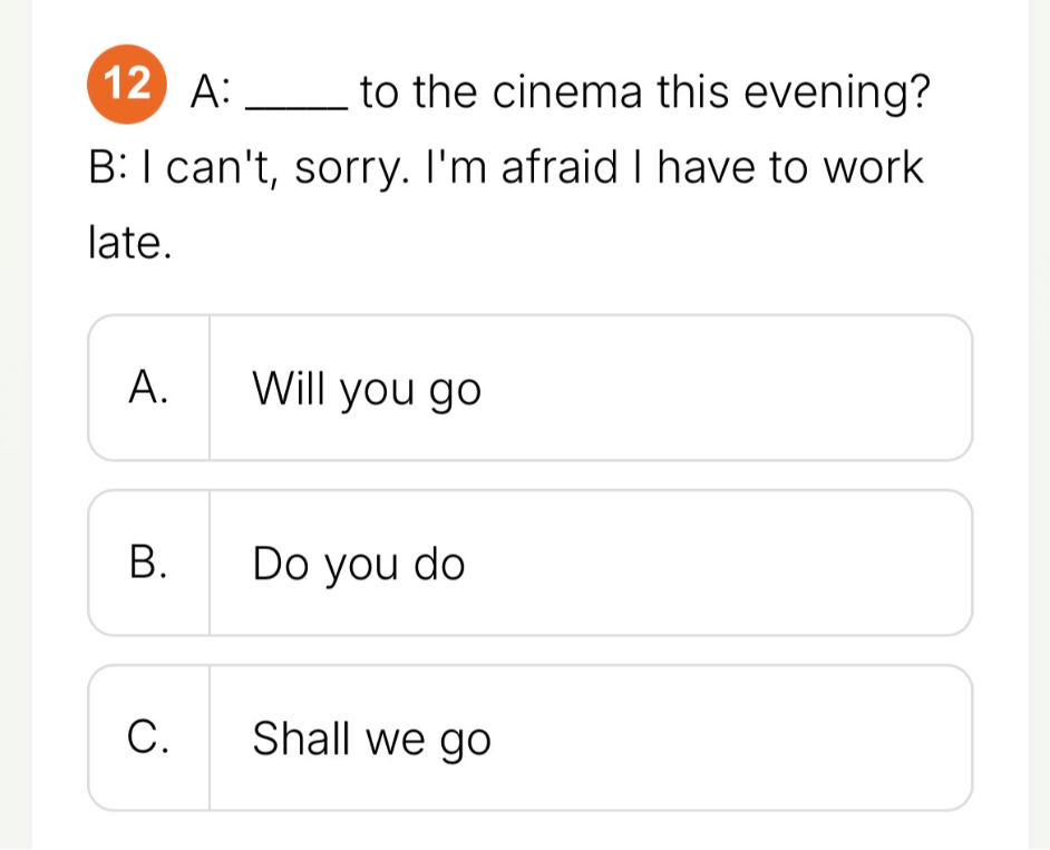 12 A: ____ to the cinema this evening? B: I can't, sorry. I'm afraid I have to work late.