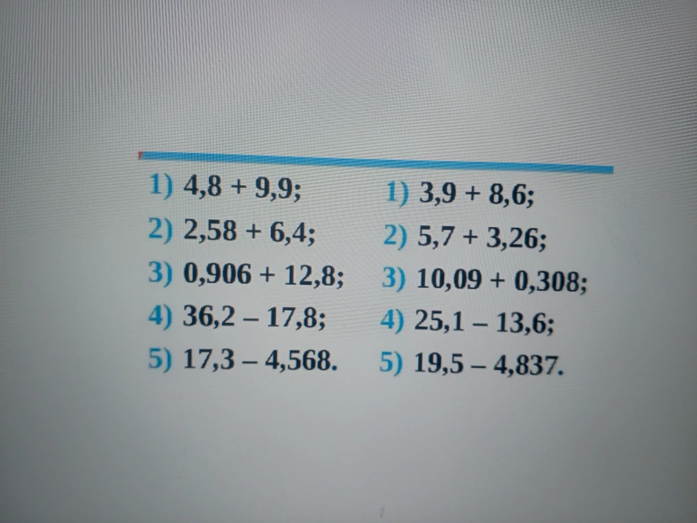 1) 4,8 + 9,9; 2) 2,58 + 6,4; 3) 0,906 + 12,8; 4) 36,2 - 17,8; 5) 17,3 - 4,568. 1) 3,9 + 8,6; 2) 5,7 + 3,26; 3) 10,09 + 0,308; 4) 25,1 - 13,6; 5) 19,5 - 4,837.