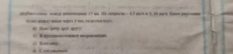 10) Расстояние между пешеходами 15 км. Их скорости – 4,5 км/ч и 3,68 км/ч. Какое расстояние будет между ними через 1 час, если они идут: