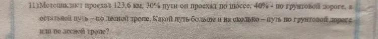 11) Мотоциклист проехал 123,6 км. 30% пути он проехал по шоссе, 40% - по грунтовой дороге, а остальной путь - по лесной тропе. Какой путь больше и на сколько - путь по грунтовой дороге или по лесной тропе?