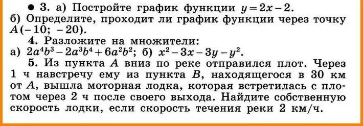 3. а) Постройте график функции y=2x-2. б) Определите, проходит ли график функции через точку A(-10; -20). 4. Разложите на множители: а) 2a^4b^3 - 2a^3b^4 + 6a^2b^2; б) x^2 - 3x - 3y - y^2. 5. Из пункта A вниз по реке отправился плот. Через 1 ч навстречу ему из пункта B, находящегося в 30 км от A, вышла моторная лодка, которая встретилась с плотом через 2 ч после своего выхода. Найдите собственную скорость лодки, если скорость течения реки 2 км/ч.