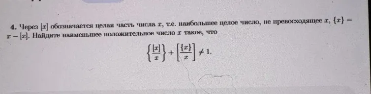 4. Через [x] обозначается целая часть числа x, т.е. наибольшее целое число, не превосходящее x, {x} = x - [x]. Найдите наименьшее положительное число x такое, что { [x]/x } + [ {x}/x ] != 1.